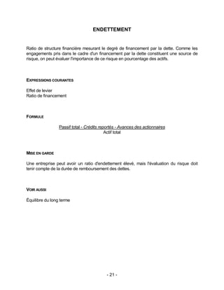 - 21 -
ENDETTEMENT
Ratio de structure financière mesurant le degré de financement par la dette. Comme les
engagements pris dans le cadre d'un financement par la dette constituent une source de
risque, on peut évaluer l'importance de ce risque en pourcentage des actifs.
EXPRESSIONS COURANTES
Effet de levier
Ratio de financement
FORMULE
Passif total - Crédits reportés - Avances des actionnaires
Actif total
MISE EN GARDE
Une entreprise peut avoir un ratio d'endettement élevé, mais l'évaluation du risque doit
tenir compte de la durée de remboursement des dettes.
VOIR AUSSI
Équilibre du long terme
 
