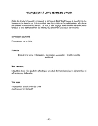 - 23 -
FINANCEMENT À LONG TERME DE L'ACTIF
Ratio de structure financière mesurant la portion de l'actif total financé à long terme. Le
financement à long terme doit être utilisé lors d'acquisitions d'immobilisations, afin de ne
pas affecter le fonds de roulement. De plus, il s'en dégage alors un effet de levier positif
tant que le coût de financement est inférieur au rendement laissé aux actionnaires.
EXPRESSION COURANTE
Financement par la dette
FORMULE
Dette à long terme + Obligation... de location - acquisition + Impôts reportés
Actif total
MISE EN GARDE
L'équilibre de ce ratio peut être affecté par un achat d'immobilisation payé comptant ou le
refinancement de la dette.
VOIR AUSSI
Financement à court terme de l'actif
Autofinancement de l'actif
 
