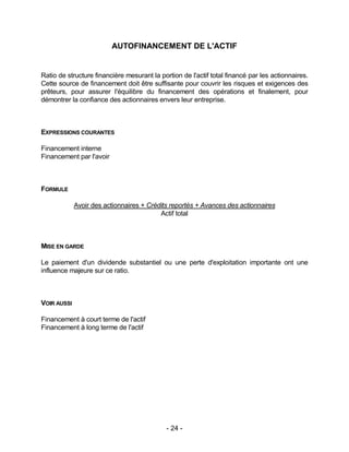- 24 -
AUTOFINANCEMENT DE L'ACTIF
Ratio de structure financière mesurant la portion de l'actif total financé par les actionnaires.
Cette source de financement doit être suffisante pour couvrir les risques et exigences des
prêteurs, pour assurer l'équilibre du financement des opérations et finalement, pour
démontrer la confiance des actionnaires envers leur entreprise.
EXPRESSIONS COURANTES
Financement interne
Financement par l'avoir
FORMULE
Avoir des actionnaires + Crédits reportés + Avances des actionnaires
Actif total
MISE EN GARDE
Le paiement d'un dividende substantiel ou une perte d'exploitation importante ont une
influence majeure sur ce ratio.
VOIR AUSSI
Financement à court terme de l'actif
Financement à long terme de l'actif
 