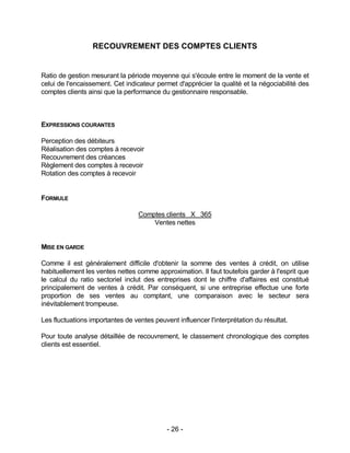 - 26 -
RECOUVREMENT DES COMPTES CLIENTS
Ratio de gestion mesurant la période moyenne qui s'écoule entre le moment de la vente et
celui de l'encaissement. Cet indicateur permet d'apprécier la qualité et la négociabilité des
comptes clients ainsi que la performance du gestionnaire responsable.
EXPRESSIONS COURANTES
Perception des débiteurs
Réalisation des comptes à recevoir
Recouvrement des créances
Règlement des comptes à recevoir
Rotation des comptes à recevoir
FORMULE
Comptes clients X 365
Ventes nettes
MISE EN GARDE
Comme il est généralement difficile d'obtenir la somme des ventes à crédit, on utilise
habituellement les ventes nettes comme approximation. Il faut toutefois garder à l'esprit que
le calcul du ratio sectoriel inclut des entreprises dont le chiffre d'affaires est constitué
principalement de ventes à crédit. Par conséquent, si une entreprise effectue une forte
proportion de ses ventes au comptant, une comparaison avec le secteur sera
inévitablement trompeuse.
Les fluctuations importantes de ventes peuvent influencer l'interprétation du résultat.
Pour toute analyse détaillée de recouvrement, le classement chronologique des comptes
clients est essentiel.
 