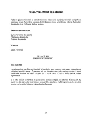 - 27 -
RENOUVELLEMENT DES STOCKS
Ratio de gestion mesurant la période moyenne nécessaire au renouvellement complet des
stocks au cours d'un même exercice. Cet indicateur donne une idée du rythme d'utilisation
des stocks et de l'efficacité de leur gestion.
EXPRESSIONS COURANTES
Durée moyenne des stocks
Réalisation des stocks
Rotation des stocks
FORMULE
Coûts variables
Stocks X 365
Coût variable des ventes
MISE EN GARDE
Le ratio peut ne pas être représentatif si les stocks sont mesurés juste avant ou après une
période d'activité intense. Également, s’il y a des périodes cycliques importantes, il serait
préférable d’utiliser un stock moyen (ex. : stock début + stock fin/2) comme valeur
significative.
Si le ratio produit un nombre de jours qui ne correspond pas aux attentes du dirigeant, il y
aurait lieu de reprendre l'exercice en séparant les stocks de matière première, les produits
en cours et produits finis pour mieux évaluer la cause.
 