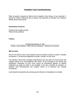 - 28 -
PAIEMENT DES FOURNISSEURS
Ratio de gestion mesurant le délai entre la réception d'une facture et son paiement. Il
permet de mesurer l'efficacité dans la gestion des paiements et d'évaluer les conditions
offertes par les fournisseurs.
EXPRESSIONS COURANTES
Paiement des comptes à payer
Paiement des créditeurs
FORMULE
Comptes fournisseurs X 365
Achats + Sous-traitance + Main-d'oeuvre extérieure + Achats pour la revente
MISE EN GARDE
Pour fin de calcul du ratio, il faut s'assurer que les montants compris au poste « Comptes
fournisseurs », se retrouvent également au poste « Achats » et vice versa.
Cet indicateur devrait être considéré conjointement avec les ratios de recouvrement des
comptes clients et de renouvellement des stocks. Si les fournisseurs sont payés trop
rapidement, l'entreprise se prive d'une source de financement gratuite en utilisant
inutilement sa marge de crédit ou ses liquidités. Il est donc important de maintenir un
équilibre entre l'encaissement des comptes clients et le paiement des comptes
fournisseurs.
Les fluctuations importantes des achats peuvent influencer l’interprétation du résultat.
 