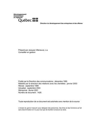 Direction du développement des entreprises et des affaires
Préparé par Jacques Villeneuve, c.a.
Conseiller en gestion
Publié par la Direction des communications : décembre 1995
Réédité par la direction des relations avec les clientèles : janvier 2003
Révisé : septembre 1999
Actualisé : septembre 2003
Réimprimé : février 2001
Numéro de document : 1426
Toute reproduction de ce document est autorisée avec mention de la source
L’emploi du genre masculin pour désigner des personnes, des titres et des fonctions se fait
sans discrimination et n’a pour but que de faciliter la lecture du texte.
 