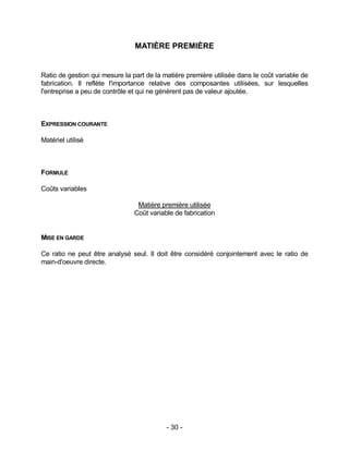 - 30 -
MATIÈRE PREMIÈRE
Ratio de gestion qui mesure la part de la matière première utilisée dans le coût variable de
fabrication. Il reflète l'importance relative des composantes utilisées, sur lesquelles
l'entreprise a peu de contrôle et qui ne génèrent pas de valeur ajoutée.
EXPRESSION COURANTE
Matériel utilisé
FORMULE
Coûts variables
Matière première utilisée
Coût variable de fabrication
MISE EN GARDE
Ce ratio ne peut être analysé seul. Il doit être considéré conjointement avec le ratio de
main-d'oeuvre directe.
 
