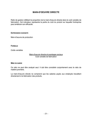 - 31 -
MAIN-D'OEUVRE DIRECTE
Ratio de gestion reflétant la proportion de la main-d'oeuvre directe dans le coût variable de
fabrication. Cet indicateur représente la partie du coût du produit sur laquelle l'entreprise
peut améliorer son efficacité.
EXPRESSION COURANTE
Main-d'oeuvre de production
FORMULE
Coûts variables
Main-d'oeuvre directe et avantages sociaux
Coût variable de fabrication
MISE EN GARDE
Ce ratio ne peut être analysé seul. Il doit être considéré conjointement avec le ratio de
matière première.
La main-d'oeuvre directe ne comprend que les salaires payés aux employés travaillant
directement à la fabrication des produits.
 