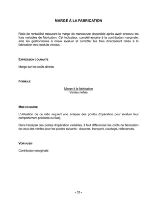- 33 -
MARGE À LA FABRICATION
Ratio de rentabilité mesurant la marge de manoeuvre disponible après avoir encouru les
frais variables de fabrication. Cet indicateur, complémentaire à la contribution marginale,
aide les gestionnaires à mieux évaluer et contrôler les frais directement reliés à la
fabrication des produits vendus.
EXPRESSION COURANTE
Marge sur les coûts directs
FORMULE
Marge à la fabrication
Ventes nettes
MISE EN GARDE
L'utilisation de ce ratio requiert une analyse des postes d'opération pour évaluer leur
comportement (variable ou fixe).
Dans l'analyse des postes d'opération variables, il faut différencier les coûts de fabrication
de ceux des ventes pour les postes suivants : douanes, transport, courtage, redevances.
VOIR AUSSI
Contribution marginale
 