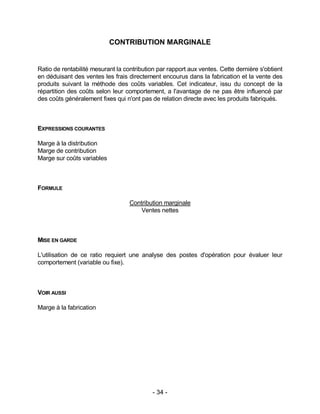 - 34 -
CONTRIBUTION MARGINALE
Ratio de rentabilité mesurant la contribution par rapport aux ventes. Cette dernière s'obtient
en déduisant des ventes les frais directement encourus dans la fabrication et la vente des
produits suivant la méthode des coûts variables. Cet indicateur, issu du concept de la
répartition des coûts selon leur comportement, a l'avantage de ne pas être influencé par
des coûts généralement fixes qui n'ont pas de relation directe avec les produits fabriqués.
EXPRESSIONS COURANTES
Marge à la distribution
Marge de contribution
Marge sur coûts variables
FORMULE
Contribution marginale
Ventes nettes
MISE EN GARDE
L'utilisation de ce ratio requiert une analyse des postes d'opération pour évaluer leur
comportement (variable ou fixe).
VOIR AUSSI
Marge à la fabrication
 