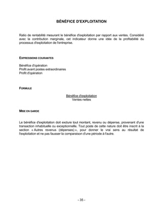 - 35 -
BÉNÉFICE D'EXPLOITATION
Ratio de rentabilité mesurant le bénéfice d'exploitation par rapport aux ventes. Considéré
avec la contribution marginale, cet indicateur donne une idée de la profitabilité du
processus d'exploitation de l'entreprise.
EXPRESSIONS COURANTES
Bénéfice d'opération
Profit avant postes extraordinaires
Profit d'opération
FORMULE
Bénéfice d'exploitation
Ventes nettes
MISE EN GARDE
Le bénéfice d'exploitation doit exclure tout montant, revenu ou dépense, provenant d'une
transaction inhabituelle ou exceptionnelle. Tout poste de cette nature doit être inscrit à la
section « Autres revenus (dépenses) », pour donner le vrai sens au résultat de
l'exploitation et ne pas fausser la comparaison d'une période à l'autre.
 