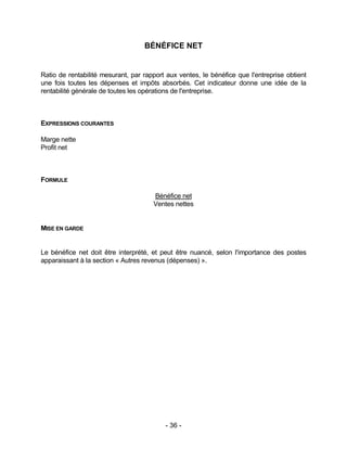 - 36 -
BÉNÉFICE NET
Ratio de rentabilité mesurant, par rapport aux ventes, le bénéfice que l'entreprise obtient
une fois toutes les dépenses et impôts absorbés. Cet indicateur donne une idée de la
rentabilité générale de toutes les opérations de l'entreprise.
EXPRESSIONS COURANTES
Marge nette
Profit net
FORMULE
Bénéfice net
Ventes nettes
MISE EN GARDE
Le bénéfice net doit être interprété, et peut être nuancé, selon l'importance des postes
apparaissant à la section « Autres revenus (dépenses) ».
 