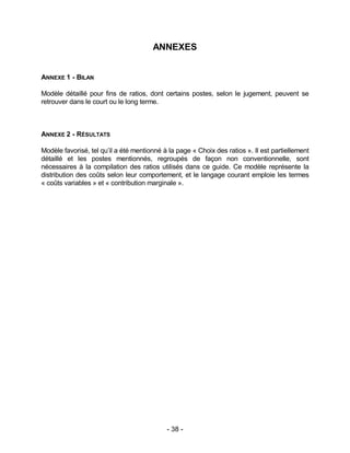 - 38 -
ANNEXES
ANNEXE 1 - BILAN
Modèle détaillé pour fins de ratios, dont certains postes, selon le jugement, peuvent se
retrouver dans le court ou le long terme.
ANNEXE 2 - RÉSULTATS
Modèle favorisé, tel qu’il a été mentionné à la page « Choix des ratios ». Il est partiellement
détaillé et les postes mentionnés, regroupés de façon non conventionnelle, sont
nécessaires à la compilation des ratios utilisés dans ce guide. Ce modèle représente la
distribution des coûts selon leur comportement, et le langage courant emploie les termes
« coûts variables » et « contribution marginale ».
 