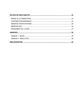 RATIOS DE RENTABILITÉ...........................................................................................32
MARGE À LA FABRICATION................................................................................................33
CONTRIBUTION MARGINALE .............................................................................................34
BÉNÉFICE D'EXPLOITATION ..............................................................................................35
BÉNÉFICE NET ....................................................................................................................36
RENDEMENT DE L'AVOIR...................................................................................................37
ANNEXES .....................................................................................................................38
ANNEXE 1 - BILAN...............................................................................................................38
ANNEXE 2 - RÉSULTATS ....................................................................................................38
BIBLIOGRAPHIE ..........................................................................................................42
 