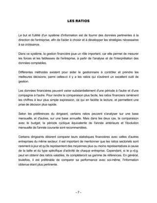 - 7 -
LES RATIOS
Le but et l'utilité d'un système d'information est de fournir des données pertinentes à la
direction de l'entreprise, afin de l'aider à choisir et à développer les stratégies nécessaires
à sa croissance.
Dans ce système, la gestion financière joue un rôle important, car elle permet de mesurer
les forces et les faiblesses de l'entreprise, à partir de l'analyse et de l'interprétation des
données comptables.
Différentes méthodes existent pour aider le gestionnaire à contrôler et prendre les
meilleures décisions; parmi celles-ci il y a les ratios qui s'avèrent un excellent outil de
gestion.
Les données financières peuvent varier substantiellement d'une période à l'autre et d'une
compagnie à l'autre. Pour rendre la comparaison plus facile, les ratios financiers ramènent
les chiffres à leur plus simple expression, ce qui en facilite la lecture, et permettent une
prise de décision plus rapide.
Selon les préférences du dirigeant, certains ratios peuvent s'analyser sur une base
mensuelle, et d'autres, sur une base annuelle. Mais dans les deux cas, la comparaison
avec le budget, la période cyclique équivalente de l'année antérieure et l'évolution
mensuelle de l'année courante sont recommandées.
Certains dirigeants désirent comparer leurs statistiques financières avec celles d'autres
entreprises du même secteur; il est important de mentionner que les ratios sectoriels sont
rarement à jour et qu'ils représentent des moyennes plus ou moins représentatives à cause
de la taille et du type spécifique d'activité de chaque entreprise. Cependant, si le p.-d.g.
peut en obtenir des ratios valables, ils compléteront sa gamme de références. En général,
toutefois, il est préférable de comparer sa performance avec soi-même, l'information
obtenue étant plus pertinente.
 
