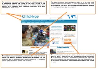 The website is continuous through the use of the colour blue; this   The emotive image creates tension as it is of a poor child
is highlighted through the colour of the logo, colour of the         suffering from child labour. I know this because the child
template and even in the text. Blue is a strong colour that          is holding up a plastic bottle and looking through rubbish
reflects on to the earth which symbolises every child in the word    to find plastic bottles in poverty.
suffers from child labour.




                                                                     The website not only uses the colour blue it also uses orange
The website includes formal and representable text which             which is mostly used for the key information to be highlighted.
shows the website is serious into making a change. The sub           Also the colour orange is a bright colour which stands out in the
headings use a childish font which connotes to children              website to highlight the key information. The text ‘Donate Now’ is
which is the audience within the charity.                            in the colour orange as it is demanding and clear for the viewer
                                                                     to read.
 