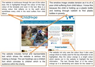 The website is continuous through the use of the colour     The emotive image creates tension as it is of a
blue; this is highlighted through the colour of the logo,   poor child suffering from child labour. I know this
colour of the template and even in the text. Blue is a
                                                            because the child is holding up a plastic bottle
strong colour that reflects on to the earth which
symbolises every child in the word suffers from child       and looking through rubbish to find plastic
labour.                                                     bottles in poverty.




                                                            The website not only uses the colour blue it also uses
The website includes formal and representable               orange which is mostly used for the key information to be
text which shows the website is serious into                highlighted. Also the colour orange is a bright colour
making a change. The sub headings use a childish            which stands out in the website to highlight the key
font which connotes to children which is the                information. The text ‘Donate Now’ is in the colour
audience within the charity.                                orange as it is demanding and clears for the viewer to
                                                            read.
 