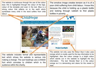 The website is continuous through the use of the colour     The emotive image creates tension as it is of a
blue; this is highlighted through the colour of the logo,   poor child suffering from child labour. I know this
colour of the template and even in the text. Blue is a
                                                            because the child is holding up a plastic bottle
strong colour that reflects on to the earth which
symbolises every child in the word suffers from child       and looking through rubbish to find plastic
labour.                                                     bottles in poverty.




                                                            The website not only uses the colour blue it also uses
The website includes formal and representable               orange which is mostly used for the key information to be
                                                            highlighted. Also the colour orange is a bright colour
text which shows the website is serious into
                                                            which stands out in the website to highlight the key
making a change. The sub headings use a childish
                                                            information. The text ‘Donate Now’ is in the colour
font which connotes to children which is the                orange as it is demanding and clears for the viewer to
audience within the charity.                                read.
 
