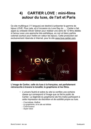 Brand Content : les cas Qualiquanti
4) CARTIER LOVE : mini-films
autour du luxe, de l’art et Paris
Ce site multilingue (11 langues) est destiné à présenter la gamme de
bijoux LOVE. Pour cela, et à l’occasion du Love Day du …, Cartier a fait
appel au cinéaste Olivier Dahan pour réaliser une série de 12 films dédiés
à l'amour avec une approche très esthétique, en noir et blanc parfois
colorisé (surtout pour mettre en valeur les bijoux). Cette production est
exclusivement réservée à Internet, pour le site www.love.cartier.com.
L’image de Cartier, celle du luxe à la française, est parfaitement
retranscrite à travers la tonalité, le graphisme et les films.
− L’univers feutré et sobre du site lui confère une certaine
classe qui correspond à l’image que ce fait le public de
Cartier. La légèreté du graphisme (de fins traits) participent à
cette impression de discrétion et de subtilité propre au luxe.
- C’est élitiste, Raffiné
- Le graphisme, et le site est élitiste
- C‘est luxueux
- Super class
 