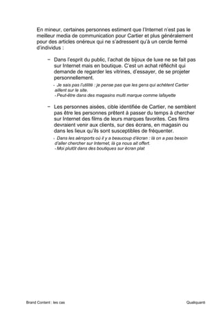 Brand Content : les cas Qualiquanti
En mineur, certaines personnes estiment que l’Internet n’est pas le
meilleur media de communication pour Cartier et plus généralement
pour des articles onéreux qui ne s’adressent qu’à un cercle fermé
d’individus :
− Dans l’esprit du public, l’achat de bijoux de luxe ne se fait pas
sur Internet mais en boutique. C’est un achat réfléchit qui
demande de regarder les vitrines, d’essayer, de se projeter
personnellement.
- Je sais pas l’utilité : je pense pas que les gens qui achètent Cartier
aillent sur le site.
-Peut-être dans des magasins multi marque comme lafayette
− Les personnes aisées, cible identifiée de Cartier, ne semblent
pas être les personnes prêtent à passer du temps à chercher
sur Internet des films de leurs marques favorites. Ces films
devraient venir aux clients, sur des écrans, en magasin ou
dans les lieux qu’ils sont susceptibles de fréquenter.
- Dans les aéroports où il y a beaucoup d’écran : là on a pas besoin
d’aller chercher sur Internet, là ça nous ait offert.
-Moi plutôt dans des boutiques sur écran plat
 