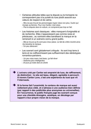 Brand Content : les cas Qualiquanti
− Certaines attitudes telles que la dispute ou la tromperie ne
correspondent pas à la pureté du luxe plutôt associé aux
valeurs de respect et de calme.
- Moi j’ai pas trouvé les personnages hyper class non plus, l’autre qui
trompe sa femme. Pour moi Cartier c’est class.
- Pas la dispute dans la voiture, on comprend pas trop en fait.
− Les histoires sont classiques : elles manquent d’originalité et
de recherche. Elles n’apparaissent pas comme rares et
précieuses ; au contraire elles banalisent la marque en la
ramenant à un scénario connu grand public.
- Moi je trouve qu’ils sont pas à leur place. Le fait de s’être montré ainsi.
Ça banalise la marque.
- Un peu décevant
− Les scenarii sont globalement critiqués : ils sont trop terre à
terre et ne s’affranchissent pas suffisamment des stéréotypes
romantico-parisiens.
- Un peu niais mais c’est beau, ça fait rêver
- Histoires plus intelligentes
- Et puis ça reste dans le cliché
➔
➔
➔ L’univers créé par Cartier est empreint de luxe, de raffinement,
de distinction : le site est beau, élégant, agréable à parcourir.
À travers Cartier Love, c’est une expérience du luxe que vit
l’internaute.
➔
➔
➔ Si la forme fait l’unanimité, le contenu de marque est aussi
nettement plus ciblé, et s’adresse à une audience bien définie
(par rapport à des publicités plus anonymes ou universelles).
En l’occurrence, le public français juge les scenarii conçus
pour une clientèle étrangère, asiatique, en décalage par
rapport à leur propre vision de la marque.
 