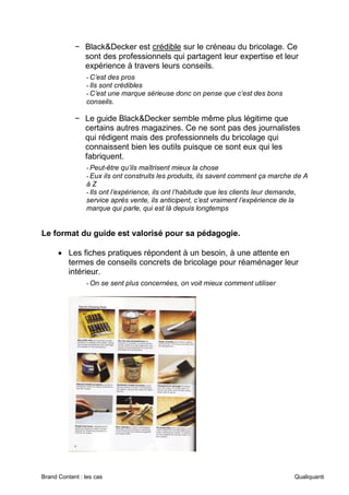 Brand Content : les cas Qualiquanti
− Black&Decker est crédible sur le créneau du bricolage. Ce
sont des professionnels qui partagent leur expertise et leur
expérience à travers leurs conseils.
-C’est des pros
-Ils sont crédibles
-C’est une marque sérieuse donc on pense que c’est des bons
conseils.
− Le guide Black&Decker semble même plus légitime que
certains autres magazines. Ce ne sont pas des journalistes
qui rédigent mais des professionnels du bricolage qui
connaissent bien les outils puisque ce sont eux qui les
fabriquent.
-Peut-être qu’ils maîtrisent mieux la chose
-Eux ils ont construits les produits, ils savent comment ça marche de A
à Z
-Ils ont l’expérience, ils ont l’habitude que les clients leur demande,
service après vente, ils anticipent, c’est vraiment l’expérience de la
marque qui parle, qui est là depuis longtemps
Le format du guide est valorisé pour sa pédagogie.
• Les fiches pratiques répondent à un besoin, à une attente en
termes de conseils concrets de bricolage pour réaménager leur
intérieur.
-On se sent plus concernées, on voit mieux comment utiliser
 