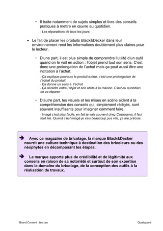 Brand Content : les cas Qualiquanti
− Il traite notamment de sujets simples et livre des conseils
pratiques à mettre en œuvre au quotidien.
-Les réparations de tous les jours
• Le fait de placer les produits Black&Decker dans leur
environnement rend les informations doublement plus claires pour
le lecteur.
− D’une part, il est plus simple de comprendre l’utilité d’un outil
quand on le voit en action : l’objet prend tout son sens. C’est
donc une prolongation de l’achat mais ça peut aussi être une
incitation à l’achat.
-Ça explique pourquoi le produit existe, c’est une prolongation de
l’achat du produit.
-Ça donne un sens à l’achat
-Ça recadre entre l’objet et son utilité à la maison. C’est du quotidien,
on va réparer
− D’autre part, les visuels et les mises en scène aident à la
compréhension des conseils qui, simplement rédigés, sont
souvent insuffisants pour imaginer comment faire.
-Imagé c’est plus facile, en fait je vais souvent chez Castorama, il faut
tout lire. Quand c’est imagé je vais beaucoup pus vite, ça me précise.
➔
➔
➔ Avec ce magazine de bricolage, la marque Black&Decker
nourrit une culture technique à destination des bricoleurs ou des
néophytes en décomposant les étapes.
➔
➔
➔ La marque apporte plus de crédibilité et de légitimité aux
conseils en raison de sa notoriété et surtout de son expertise
dans le domaine du bricolage, de la conception des outils à la
réalisation de travaux.
 