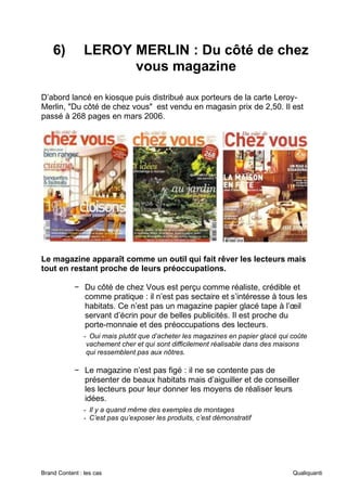 Brand Content : les cas Qualiquanti
6) LEROY MERLIN : Du côté de chez
vous magazine
D’abord lancé en kiosque puis distribué aux porteurs de la carte Leroy-
Merlin, "Du côté de chez vous" est vendu en magasin prix de 2,50. Il est
passé à 268 pages en mars 2006.
Le magazine apparaît comme un outil qui fait rêver les lecteurs mais
tout en restant proche de leurs préoccupations.
− Du côté de chez Vous est perçu comme réaliste, crédible et
comme pratique : il n’est pas sectaire et s’intéresse à tous les
habitats. Ce n’est pas un magazine papier glacé tape à l’œil
servant d’écrin pour de belles publicités. Il est proche du
porte-monnaie et des préoccupations des lecteurs.
- Oui mais plutôt que d’acheter les magazines en papier glacé qui coûte
vachement cher et qui sont difficilement réalisable dans des maisons
qui ressemblent pas aux nôtres.
− Le magazine n’est pas figé : il ne se contente pas de
présenter de beaux habitats mais d’aiguiller et de conseiller
les lecteurs pour leur donner les moyens de réaliser leurs
idées.
- Il y a quand même des exemples de montages
- C’est pas qu’exposer les produits, c’est démonstratif
 