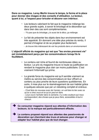 Brand Content : les cas Qualiquanti
Dans ce magazine, Leroy Merlin trouve le temps, la forme et la place
pour donner des images et des conseils d’utilisation. Le lecteur,
quant à lui, a l’espace pour bricoler et décorer son intérieur.
− Les lecteurs valorisent le fait que le magazine mélange les
deux grands sujets, à savoir le bricolage et la décoration qui
dans bien des cas sont complémentaires.
- Y’a pas que du bricolage, y’a aussi de la déco, ça mélange.
− Le fait de présenter les objets dans leur environnement est
très apprécié. En donnant une idée plus précise du rendu, il
permet d’imaginer et de se projeter plus facilement.
- Je trouve très intéressant de voir les produits dans un environnement
L’objectif affiché du magazine qui est que "les envies prennent vie"
est immédiatement perçu par les consommateurs lorsqu’ils le
feuillètent.
− Le contenu est riche et fournit de nombreuses idées au
lecteur. Le prix du magazine trouve ici toute sa justification en
rendant le magazine plus clair car moins publicitaire. C’est
vraiment l’informatif qui prime.
− La grande force du magazine est qu’il semble vraiment se
mettre au service des consommateurs en leur offrant un
contenu au plus proche de leurs questions quotidiennes. En
outre, il mise plus sur le réaménagement de son habitat grâce
à quelques astuces que par un relooking complet et onéreux.
- C’est faire du nouveau avec de l’ancien, on voit bien le lien avec ce
qu’on a chez nous et ce qu’on peut en faire.
- Là je cours l’acheter dans la semaine, il y a des couleurs qui nous
correspondent, des choses que je peux faire, accessibles à tout à
chacun.
➔
➔
➔ Ce consumer magazine répond aux attentes d’information des
lecteurs. Ici la marque est particulièrement effacée.
➔
➔
➔ Le contenu proposé répond aux attentes des passionnés de
décoration qui cherchent des trucs et astuces pour changer et
adapter leur habitat plus que de tout changer.
 