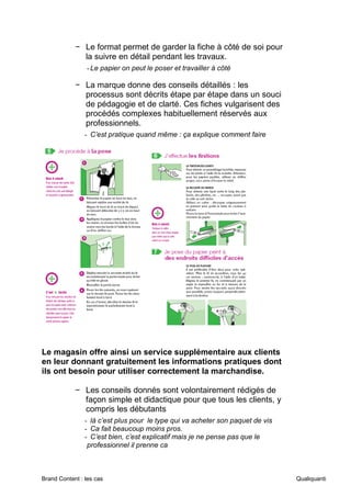 Brand Content : les cas Qualiquanti
− Le format permet de garder la fiche à côté de soi pour
la suivre en détail pendant les travaux.
-Le papier on peut le poser et travailler à côté
− La marque donne des conseils détaillés : les
processus sont décrits étape par étape dans un souci
de pédagogie et de clarté. Ces fiches vulgarisent des
procédés complexes habituellement réservés aux
professionnels.
- C’est pratique quand même : ça explique comment faire
Le magasin offre ainsi un service supplémentaire aux clients
en leur donnant gratuitement les informations pratiques dont
ils ont besoin pour utiliser correctement la marchandise.
− Les conseils donnés sont volontairement rédigés de
façon simple et didactique pour que tous les clients, y
compris les débutants
- là c’est plus pour le type qui va acheter son paquet de vis
- Ca fait beaucoup moins pros.
- C’est bien, c’est explicatif mais je ne pense pas que le
professionnel il prenne ca
 