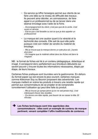 Brand Content : les cas Qualiquanti
− Ce service qu’offre l’enseigne permet aux clients de se
faire une idée sur le niveau de difficulté des travaux.
Ils peuvent ainsi décider, en connaissance, de faire
appel à un professionnel ou de se lancer dans une
séance bricolage avec l’aide de la fiche.
- Accompagnement du client, c’est pas que de la vente, c’est
aussi un service
- Est-ce que c’est faisable ou est ce que je dois appeler un
professionnel
− La marque est une caution quant à la véracité et la
technicité des conseils. Elle sait de quoi elle parle
puisque c’est son métier de vendre du matériel de
bricolage.
- Moi je trouve que la marque donne un cote plus sûr, j’aurais
plus peur
-On imagine que le matériel utilisé dans les fiches est dans le
magasin.
NB : le format de fiches est lié à un contenu pédagogique, didactique et
imagé. Il correspond donc parfaitement aux bricoleurs débutants qui
savent pouvoir y trouver toutes les informations nécessaires, étape par
étape, de leurs travaux.
Certaines fiches pratiques sont tournées vers la gastronomie. En dehors
du format papier qui est encore le plus courant, certaines marques
comme Kikkoman Soy ou Boursin proposent des advertorials. Les
marques mettent en scène les produits à travers une recette rapide qui
permet aux consommateurs de se projeter et de comprendre
concrètement l’utilisation qui peut être faite du produit.
- Moi je trouve ça sympa parce qu’on ne sait jamais trop, c’est
intéressant d’avoir des recettes.
- Ça donne une idée rapide, pas besoin de se casser la tête 30
minutes
➔
➔
➔ Les fiches techniques sont très appréciées des
consommateurs : elles sont un exemple de contenu de marque
pertinent, venant compléter l’offre traditionnelle de contenus.
 