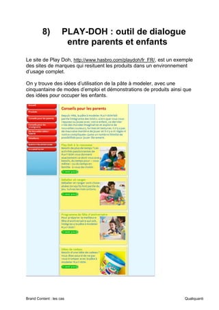 Brand Content : les cas Qualiquanti
8) PLAY-DOH : outil de dialogue
entre parents et enfants
Le site de Play Doh, http://www.hasbro.com/playdoh/fr_FR/, est un exemple
des sites de marques qui resituent les produits dans un environnement
d’usage complet.
On y trouve des idées d’utilisation de la pâte à modeler, avec une
cinquantaine de modes d’emploi et démonstrations de produits ainsi que
des idées pour occuper les enfants.
 