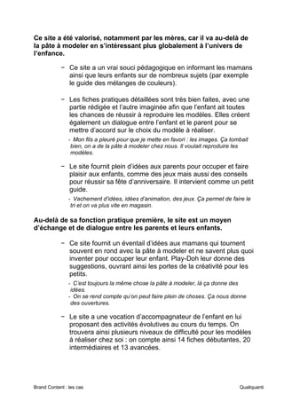 Brand Content : les cas Qualiquanti
Ce site a été valorisé, notamment par les mères, car il va au-delà de
la pâte à modeler en s’intéressant plus globalement à l’univers de
l’enfance.
− Ce site a un vrai souci pédagogique en informant les mamans
ainsi que leurs enfants sur de nombreux sujets (par exemple
le guide des mélanges de couleurs).
− Les fiches pratiques détaillées sont très bien faites, avec une
partie rédigée et l’autre imaginée afin que l’enfant ait toutes
les chances de réussir à reproduire les modèles. Elles créent
également un dialogue entre l’enfant et le parent pour se
mettre d’accord sur le choix du modèle à réaliser.
- Mon fils a pleuré pour que je mette en favori : les images. Ça tombait
bien, on a de la pâte à modeler chez nous. Il voulait reproduire les
modèles.
− Le site fournit plein d’idées aux parents pour occuper et faire
plaisir aux enfants, comme des jeux mais aussi des conseils
pour réussir sa fête d’anniversaire. Il intervient comme un petit
guide.
- Vachement d’idées, idées d’animation, des jeux. Ça permet de faire le
tri et on va plus vite en magasin.
Au-delà de sa fonction pratique première, le site est un moyen
d’échange et de dialogue entre les parents et leurs enfants.
− Ce site fournit un éventail d’idées aux mamans qui tournent
souvent en rond avec la pâte à modeler et ne savent plus quoi
inventer pour occuper leur enfant. Play-Doh leur donne des
suggestions, ouvrant ainsi les portes de la créativité pour les
petits.
- C’est toujours la même chose la pâte à modeler, là ça donne des
idées.
- On se rend compte qu’on peut faire plein de choses. Ça nous donne
des ouvertures.
− Le site a une vocation d’accompagnateur de l’enfant en lui
proposant des activités évolutives au cours du temps. On
trouvera ainsi plusieurs niveaux de difficulté pour les modèles
à réaliser chez soi : on compte ainsi 14 fiches débutantes, 20
intermédiaires et 13 avancées.
 