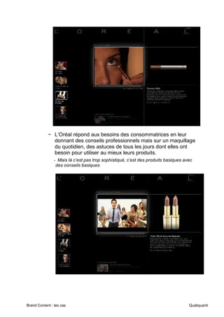Brand Content : les cas Qualiquanti
− L’Oréal répond aux besoins des consommatrices en leur
donnant des conseils professionnels mais sur un maquillage
du quotidien, des astuces de tous les jours dont elles ont
besoin pour utiliser au mieux leurs produits.
- Mais là c’est pas trop sophistiqué, c’est des produits basiques avec
des conseils basiques
 