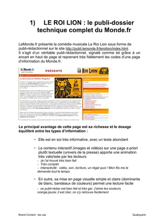 Brand Content : les cas Qualiquanti
1) LE ROI LION : le publi-dossier
technique complet du Monde.fr
LeMonde.fr présente la comédie musicale Le Roi Lion sous forme de
publi-rédactionnel sur le site http://publi.lemonde.fr/leroilion/index.html.
Il s’agit d’un véritable publi-rédactionnel, signalé comme tel grâce à un
encart en haut de page et reprenant très fidèlement les codes d’une page
d’information du Monde.fr.
Le principal avantage de cette page est sa richesse et le dosage
équilibré entre les types d’information :
− Elle est en soi très informative, avec un texte abondant
− Le contenu interactif (images et vidéos) sur une page a priori
plutôt textuelle (univers de la presse) apporte une animation
très valorisée par les lecteurs
- Je l’ai trouvé très bien fait
- Très complet
- Interactivité : vidéo, son, écriture, un régal quoi ! Mon fils me le
demande tout le temps.
− En outre, sa mise en page visuelle simple et claire (dominante
de blanc, bandeaux de couleurs) permet une lecture facile
- ce publi-rédac est bien fait et très gai. J'aime les couleurs
orange:jaune; il est clair, on s'y retrouve facilement
 