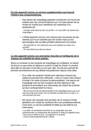 Brand Content : les cas Qualiquanti
Ce site apparaît comme un service supplémentaire que fournit
l’Oréal à ses consommatrices.
− Ces leçons de maquillage gratuites constituent une forme de
cadeau pour les consommatrices qui n’ont pas besoin de se
rendre en institut pour bénéficier de l’expertise d’un
professionnel.
- J’ai bien aimé dans le sens où ça fait « on vous offre une séance de
maquillage »
− L’Oréal apparaît comme une marque plus soucieuse de ses
clientes qui ne se contente pas de vendre mais qui les
accompagne afin qu’elles profitent pleinement du produit.
- On est gentil on vous aide pour que vous utilisiez au mieux nos
produits
- On vous lâche pas dans la nature
Le site apparaît comme une promotion discrète et intelligente de la
marque qui satisfait les deux parties :
Dans un contexte où les produits de maquillage se multiplient, la cliente
se trouve un peu prise au dépourvu quand il s’agit de choisir un produit
dont elle ne sait pas s’il est fait ou non pour elle. Ce site leur permet de
prendre connaissance de ces détails tranquillement depuis chez elles.
− D’un côté, les produits l’Oréal sont valorisés à travers les
vidéos et prouvent leur efficacité : c’est un moyen très indirect
d’inciter à la vente à travers la démonstration. Les leçons de
maquillage sont en fait l’occasion de faire découvrir des
produits et permettent aux internautes de choisir les produits
qui leur correspondent le mieux.
- Moi j’ai trouvé bien les démonstrations de maquillage parce que je ne
sais plus trop quoi choisir. Ça me donnait une idée pour en rayon, on
voit comment ça rend.
− De l’autre, les conseils sont écoutés car la marque l’Oréal
bénéficie d’un crédit de confiance lié à son professionnalisme.
C’est donc un service qualitatif et fiable qui est délivré aux
internautes.
- La vidéo, ils montraient comment on se maquillait, avec des
professionnels, la composition des produits, la vidéo j’ai regardé aussi,
c’est ce qui m’attire le plus. J’ai regardé 2-3 conseils
- C’est le côté professionnel de L’Oréal.
 
