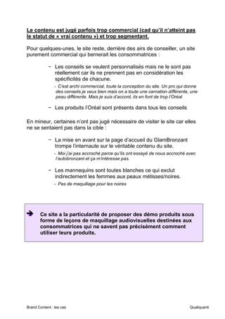 Brand Content : les cas Qualiquanti
Le contenu est jugé parfois trop commercial (cad qu’il n’atteint pas
le statut de « vrai contenu ») et trop segmentant.
Pour quelques-unes, le site reste, derrière des airs de conseiller, un site
purement commercial qui bernerait les consommatrices :
− Les conseils se veulent personnalisés mais ne le sont pas
réellement car ils ne prennent pas en considération les
spécificités de chacune.
- C’est archi commercial, toute la conception du site. Un pro qui donne
des conseils je veux bien mais on a toute une carnation différente, une
peau différente. Mais je suis d’accord, ils en font de trop l’Oréal
− Les produits l’Oréal sont présents dans tous les conseils
En mineur, certaines n’ont pas jugé nécessaire de visiter le site car elles
ne se sentaient pas dans la cible :
− La mise en avant sur la page d’accueil du GlamBronzant
trompe l’internaute sur le véritable contenu du site.
- Moi j’ai pas accroché parce qu’ils ont essayé de nous accroché avec
l’autobronzant et ça m’intéresse pas.
− Les mannequins sont toutes blanches ce qui exclut
indirectement les femmes aux peaux métisses/noires.
- Pas de maquillage pour les noires
➔
➔
➔ Ce site a la particularité de proposer des démo produits sous
forme de leçons de maquillage audiovisuelles destinées aux
consommatrices qui ne savent pas précisément comment
utiliser leurs produits.
 