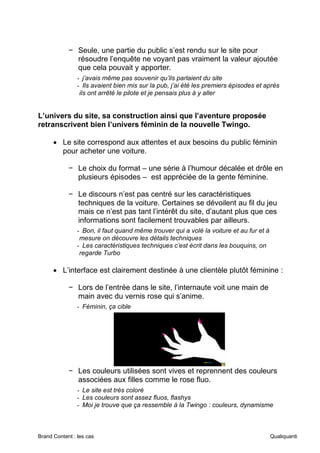 Brand Content : les cas Qualiquanti
− Seule, une partie du public s’est rendu sur le site pour
résoudre l’enquête ne voyant pas vraiment la valeur ajoutée
que cela pouvait y apporter.
- j’avais même pas souvenir qu’ils parlaient du site
- Ils avaient bien mis sur la pub, j’ai été les premiers épisodes et après
ils ont arrêté le pilote et je pensais plus à y aller
L’univers du site, sa construction ainsi que l’aventure proposée
retranscrivent bien l’univers féminin de la nouvelle Twingo.
• Le site correspond aux attentes et aux besoins du public féminin
pour acheter une voiture.
− Le choix du format – une série à l’humour décalée et drôle en
plusieurs épisodes – est appréciée de la gente féminine.
− Le discours n’est pas centré sur les caractéristiques
techniques de la voiture. Certaines se dévoilent au fil du jeu
mais ce n’est pas tant l’intérêt du site, d’autant plus que ces
informations sont facilement trouvables par ailleurs.
- Bon, il faut quand même trouver qui a volé la voiture et au fur et à
mesure on découvre les détails techniques
- Les caractéristiques techniques c’est écrit dans les bouquins, on
regarde Turbo
• L’interface est clairement destinée à une clientèle plutôt féminine :
− Lors de l’entrée dans le site, l’internaute voit une main de
main avec du vernis rose qui s’anime.
- Féminin, ça cible
− Les couleurs utilisées sont vives et reprennent des couleurs
associées aux filles comme le rose fluo.
- Le site est très coloré
- Les couleurs sont assez fluos, flashys
- Moi je trouve que ça ressemble à la Twingo : couleurs, dynamisme
 
