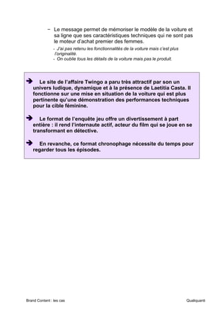 Brand Content : les cas Qualiquanti
− Le message permet de mémoriser le modèle de la voiture et
sa ligne que ses caractéristiques techniques qui ne sont pas
le moteur d’achat premier des femmes.
- J’ai pas retenu les fonctionnalités de la voiture mais c’est plus
l’originalité.
- On oublie tous les détails de la voiture mais pas le produit.
➔
➔
➔ Le site de l’affaire Twingo a paru très attractif par son un
univers ludique, dynamique et à la présence de Laetitia Casta. Il
fonctionne sur une mise en situation de la voiture qui est plus
pertinente qu’une démonstration des performances techniques
pour la cible féminine.
➔
➔
➔ Le format de l’enquête jeu offre un divertissement à part
entière : il rend l’internaute actif, acteur du film qui se joue en se
transformant en détective.
➔
➔
➔ En revanche, ce format chronophage nécessite du temps pour
regarder tous les épisodes.
 