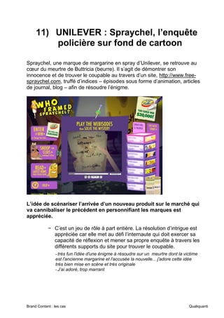 Brand Content : les cas Qualiquanti
11) UNILEVER : Spraychel, l’enquête
policière sur fond de cartoon
Spraychel, une marque de margarine en spray d’Unilever, se retrouve au
cœur du meurtre de Buttricia (beurre). Il s’agit de démontrer son
innocence et de trouver le coupable au travers d’un site, http://www.free-
spraychel.com, truffé d’indices – épisodes sous forme d’animation, articles
de journal, blog – afin de résoudre l’énigme.
L’idée de scénariser l’arrivée d’un nouveau produit sur le marché qui
va cannibaliser le précédent en personnifiant les marques est
appréciée.
− C’est un jeu de rôle à part entière. La résolution d’intrigue est
appréciée car elle met au défi l’internaute qui doit exercer sa
capacité de réflexion et mener sa propre enquête à travers les
différents supports du site pour trouver le coupable.
-très fun l'idée d'une énigme à résoudre sur un meurtre dont la victime
est l'ancienne margarine et l'accusée la nouvelle... j'adore cette idée
très bien mise en scène et très originale
-J’ai adoré, trop marrant
 