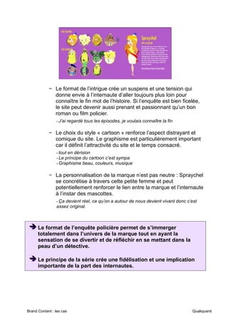 Brand Content : les cas Qualiquanti
− Le format de l’intrigue crée un suspens et une tension qui
donne envie à l’internaute d’aller toujours plus loin pour
connaître le fin mot de l’histoire. Si l’enquête est bien ficelée,
le site peut devenir aussi prenant et passionnant qu’un bon
roman ou film policier.
-J’ai regardé tous les épisodes, je voulais connaître la fin
− Le choix du style « cartoon » renforce l’aspect distrayant et
comique du site. Le graphisme est particulièrement important
car il définit l’attractivité du site et le temps consacré.
-tout en dérision
-Le principe du cartoon c’est sympa
-Graphisme beau, couleurs, musique
− La personnalisation de la marque n’est pas neutre : Spraychel
se concrétise à travers cette petite femme et peut
potentiellement renforcer le lien entre la marque et l’internaute
à l’instar des mascottes.
-Ça devient réel, ce qu’on a autour de nous devient vivant donc c’est
assez original.
➔
➔
➔ Le format de l’enquête policière permet de s’immerger
totalement dans l’univers de la marque tout en ayant la
sensation de se divertir et de réfléchir en se mettant dans la
peau d’un détective.
➔
➔
➔ Le principe de la série crée une fidélisation et une implication
importante de la part des internautes.
 