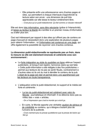 Brand Content : les cas Qualiquanti
− Elle présente enfin une arborescence vers d’autres pages et
sites, qui permettent à chaque internaute d’approfondir la
lecture selon son envie : une dimension de pull très
appréciable car elle laisse le lecteur entièrement libre.
- C’est plus qu’un publi-rédactionnel. Ça fait comme un dossier interactif
Elle est donc très informative, sans être rebutante (grâce à l’interactivité),
et laisse au lecteur la liberté de s’arrêter à un premier niveau d’information
ou d’aller plus loin.
Ceci est intéressant par rapport à des sites qui offrent peu de contenu en
page d’accueil et nécessitent donc une exploration de plusieurs pages
pour obtenir l’information : ici l’information est contenue en une page, qui
offre également la possibilité de rayonner vers d’autres contenus.
La dimension publi-rédactionnelle ne représente pas un frein, dans
la mesure où elle est clairement énoncée et cohérente avec son
environnement :
• La forte intégration au style du quotidien en ligne atténue l’aspect
publicitaire, et lorsqu’il est repéré, l’annonce claire qui est faite
« Cette publi-information a été rédigée à des fins publicitaires »
permet aux lecteurs de ne pas se sentir floués, contrairement à
d’autres sites où ils ont du mal à démêler le contenu de la pub.
L’objet de la page est clair et permet donc une appréhension par
les lecteurs en toute transparence.
• L’adéquation entre le publi-rédactionnel, le support et le média est
forte et cohérente :
− Le ton du publi-rédactionnel est cohérent avec celui du
Monde : journalistique et informatif. Il ne détonne donc pas au
milieu des « vrais » articles.
-On a l’impression que c’est le monde qui a écrit ça.
o En outre, le Monde apporte une véritable caution de sérieux et
de crédibilité au contenu, qui s’éloigne d’autant plus de
l’univers de la publicité.
-C’est vraiment plus la presse quotidienne que la presse de loisirs qui
fait ça
 