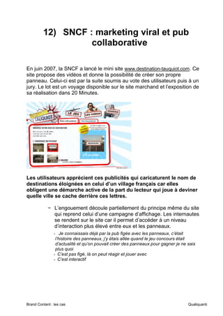 Brand Content : les cas Qualiquanti
12) SNCF : marketing viral et pub
collaborative
En juin 2007, la SNCF a lancé le mini site www.destination-tauquiot.com. Ce
site propose des vidéos et donne la possibilité de créer son propre
panneau. Celui-ci est par la suite soumis au vote des utilisateurs puis à un
jury. Le lot est un voyage disponible sur le site marchand et l’exposition de
sa réalisation dans 20 Minutes.
Les utilisateurs apprécient ces publicités qui caricaturent le nom de
destinations éloignées en celui d’un village français car elles
obligent une démarche active de la part du lecteur qui joue à deviner
quelle ville se cache derrière ces lettres.
− L’engouement découle partiellement du principe même du site
qui reprend celui d’une campagne d’affichage. Les internautes
se rendent sur le site car il permet d’accéder à un niveau
d’interaction plus élevé entre eux et les panneaux.
- Je connaissais déjà par la pub figée avec les panneaux, c’était
l’histoire des panneaux, j’y étais allée quand le jeu concours était
d’actualité et qu’on pouvait créer des panneaux pour gagner je ne sais
plus quoi
- C’est pas figé, là on peut réagir et jouer avec
- C’est interactif
 
