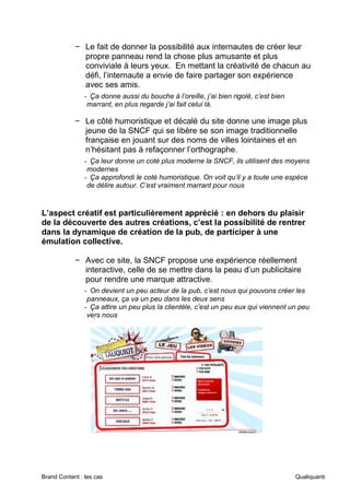 Brand Content : les cas Qualiquanti
− Le fait de donner la possibilité aux internautes de créer leur
propre panneau rend la chose plus amusante et plus
conviviale à leurs yeux. En mettant la créativité de chacun au
défi, l’internaute a envie de faire partager son expérience
avec ses amis.
- Ça donne aussi du bouche à l’oreille, j’ai bien rigolé, c’est bien
marrant, en plus regarde j’ai fait celui là.
− Le côté humoristique et décalé du site donne une image plus
jeune de la SNCF qui se libère se son image traditionnelle
française en jouant sur des noms de villes lointaines et en
n’hésitant pas à refaçonner l’orthographe.
- Ça leur donne un coté plus moderne la SNCF, ils utilisent des moyens
modernes
- Ça approfondi le coté humoristique. On voit qu’il y a toute une espèce
de délire autour. C’est vraiment marrant pour nous
L’aspect créatif est particulièrement apprécié : en dehors du plaisir
de la découverte des autres créations, c’est la possibilité de rentrer
dans la dynamique de création de la pub, de participer à une
émulation collective.
− Avec ce site, la SNCF propose une expérience réellement
interactive, celle de se mettre dans la peau d’un publicitaire
pour rendre une marque attractive.
- On devient un peu acteur de la pub, c’est nous qui pouvons créer les
panneaux, ça va un peu dans les deux sens
- Ça attire un peu plus la clientèle, c’est un peu eux qui viennent un peu
vers nous
 