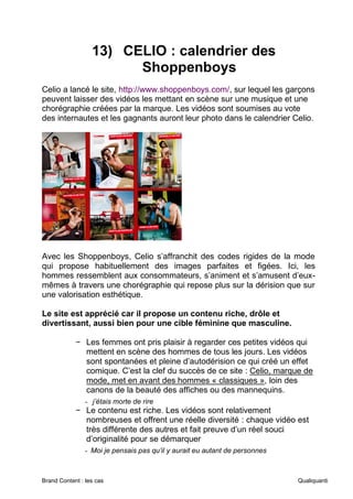 Brand Content : les cas Qualiquanti
13) CELIO : calendrier des
Shoppenboys
Celio a lancé le site, http://www.shoppenboys.com/, sur lequel les garçons
peuvent laisser des vidéos les mettant en scène sur une musique et une
chorégraphie créées par la marque. Les vidéos sont soumises au vote
des internautes et les gagnants auront leur photo dans le calendrier Celio.
Avec les Shoppenboys, Celio s’affranchit des codes rigides de la mode
qui propose habituellement des images parfaites et figées. Ici, les
hommes ressemblent aux consommateurs, s’animent et s’amusent d’eux-
mêmes à travers une chorégraphie qui repose plus sur la dérision que sur
une valorisation esthétique.
Le site est apprécié car il propose un contenu riche, drôle et
divertissant, aussi bien pour une cible féminine que masculine.
− Les femmes ont pris plaisir à regarder ces petites vidéos qui
mettent en scène des hommes de tous les jours. Les vidéos
sont spontanées et pleine d’autodérision ce qui créé un effet
comique. C’est la clef du succès de ce site : Celio, marque de
mode, met en avant des hommes « classiques », loin des
canons de la beauté des affiches ou des mannequins.
- j’étais morte de rire
− Le contenu est riche. Les vidéos sont relativement
nombreuses et offrent une réelle diversité : chaque vidéo est
très différente des autres et fait preuve d’un réel souci
d’originalité pour se démarquer
- Moi je pensais pas qu’il y aurait eu autant de personnes
 