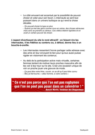 Brand Content : les cas Qualiquanti
− Le côté amusant est accentué par la possibilité de pouvoir
choisir et voter pour son favori. L’internaute se sent tout
puissant dans un univers loufoque ce qui rend la chose
décalée.
- On pouvait choisir le type en plus
- Quand ça met des gens comme nous en scène, des choses sérieuses
mais sans se prendre au sérieux. Ces vidéos étaient rigolotes et on
avait un certain pouvoir de choisir.
L’aspect divertissant du site le rend attractif : en faisant rire les
internautes, il les fidélise au contenu ou, à défaut, donne lieu à un
bouche-à-oreille.
− Les internautes ressentent l’envie partager cette adresse avec
des amis en leur envoyant le lien pour qu’eux aussi puisse
rigoler en visionnant les contenus.
− Au delà de la participation active mais virtuelle, certaines
femmes tentent de motiver leurs proches masculins afin de
les voir à leur tour sur le site. C’est une occasion unique de
voir un proche jouer une gravure de mode.
- Ça peut être notre frère, cousin, on se dit qu’il peut être connu
- Moi j’ai fait tourné, « allez homme, à votre caméra »
 