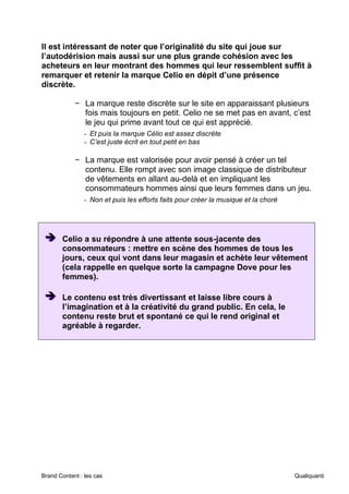 Brand Content : les cas Qualiquanti
Il est intéressant de noter que l’originalité du site qui joue sur
l’autodérision mais aussi sur une plus grande cohésion avec les
acheteurs en leur montrant des hommes qui leur ressemblent suffit à
remarquer et retenir la marque Celio en dépit d’une présence
discrète.
− La marque reste discrète sur le site en apparaissant plusieurs
fois mais toujours en petit. Celio ne se met pas en avant, c’est
le jeu qui prime avant tout ce qui est apprécié.
- Et puis la marque Célio est assez discrète
- C’est juste écrit en tout petit en bas
− La marque est valorisée pour avoir pensé à créer un tel
contenu. Elle rompt avec son image classique de distributeur
de vêtements en allant au-delà et en impliquant les
consommateurs hommes ainsi que leurs femmes dans un jeu.
- Non et puis les efforts faits pour créer la musique et la choré
➔
➔
➔ Celio a su répondre à une attente sous-jacente des
consommateurs : mettre en scène des hommes de tous les
jours, ceux qui vont dans leur magasin et achète leur vêtement
(cela rappelle en quelque sorte la campagne Dove pour les
femmes).
➔
➔
➔ Le contenu est très divertissant et laisse libre cours à
l’imagination et à la créativité du grand public. En cela, le
contenu reste brut et spontané ce qui le rend original et
agréable à regarder.
 