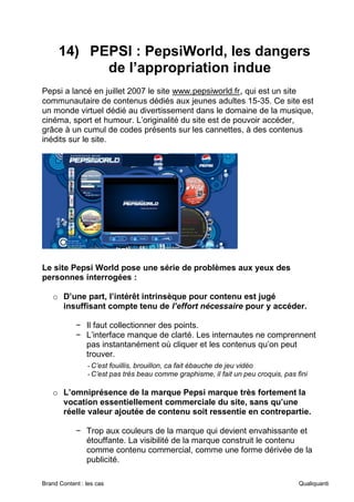 Brand Content : les cas Qualiquanti
14) PEPSI : PepsiWorld, les dangers
de l’appropriation indue
Pepsi a lancé en juillet 2007 le site www.pepsiworld.fr, qui est un site
communautaire de contenus dédiés aux jeunes adultes 15-35. Ce site est
un monde virtuel dédié au divertissement dans le domaine de la musique,
cinéma, sport et humour. L’originalité du site est de pouvoir accéder,
grâce à un cumul de codes présents sur les cannettes, à des contenus
inédits sur le site.
Le site Pepsi World pose une série de problèmes aux yeux des
personnes interrogées :
o D’une part, l’intérêt intrinsèque pour contenu est jugé
insuffisant compte tenu de l’effort nécessaire pour y accéder.
− Il faut collectionner des points.
− L’interface manque de clarté. Les internautes ne comprennent
pas instantanément où cliquer et les contenus qu’on peut
trouver.
-C’est fouillis, brouillon, ca fait ébauche de jeu vidéo
-C’est pas très beau comme graphisme, il fait un peu croquis, pas fini
o L’omniprésence de la marque Pepsi marque très fortement la
vocation essentiellement commerciale du site, sans qu’une
réelle valeur ajoutée de contenu soit ressentie en contrepartie.
− Trop aux couleurs de la marque qui devient envahissante et
étouffante. La visibilité de la marque construit le contenu
comme contenu commercial, comme une forme dérivée de la
publicité.
 