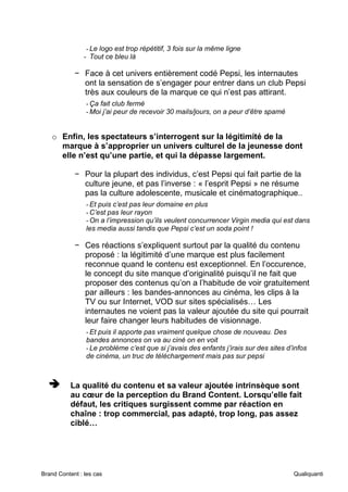 Brand Content : les cas Qualiquanti
-Le logo est trop répétitif, 3 fois sur la même ligne
- Tout ce bleu là
− Face à cet univers entièrement codé Pepsi, les internautes
ont la sensation de s’engager pour entrer dans un club Pepsi
très aux couleurs de la marque ce qui n’est pas attirant.
-Ça fait club fermé
-Moi j’ai peur de recevoir 30 mails/jours, on a peur d’être spamé
o Enfin, les spectateurs s’interrogent sur la légitimité de la
marque à s’approprier un univers culturel de la jeunesse dont
elle n’est qu’une partie, et qui la dépasse largement.
− Pour la plupart des individus, c’est Pepsi qui fait partie de la
culture jeune, et pas l’inverse : « l’esprit Pepsi » ne résume
pas la culture adolescente, musicale et cinématographique..
-Et puis c’est pas leur domaine en plus
-C’est pas leur rayon
-On a l’impression qu’ils veulent concurrencer Virgin media qui est dans
les media aussi tandis que Pepsi c’est un soda point !
− Ces réactions s’expliquent surtout par la qualité du contenu
proposé : la légitimité d’une marque est plus facilement
reconnue quand le contenu est exceptionnel. En l’occurence,
le concept du site manque d’originalité puisqu’il ne fait que
proposer des contenus qu’on a l’habitude de voir gratuitement
par ailleurs : les bandes-annonces au cinéma, les clips à la
TV ou sur Internet, VOD sur sites spécialisés… Les
internautes ne voient pas la valeur ajoutée du site qui pourrait
leur faire changer leurs habitudes de visionnage.
-Et puis il apporte pas vraiment quelque chose de nouveau. Des
bandes annonces on va au ciné on en voit
-Le problème c’est que si j’avais des enfants j’irais sur des sites d’infos
de cinéma, un truc de téléchargement mais pas sur pepsi
➔
➔
➔ La qualité du contenu et sa valeur ajoutée intrinsèque sont
au cœur de la perception du Brand Content. Lorsqu’elle fait
défaut, les critiques surgissent comme par réaction en
chaîne : trop commercial, pas adapté, trop long, pas assez
ciblé…
 