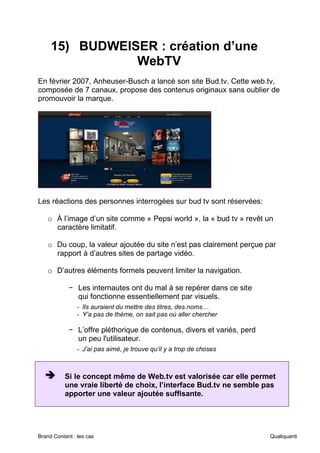 Brand Content : les cas Qualiquanti
15) BUDWEISER : création d’une
WebTV
En février 2007, Anheuser-Busch a lancé son site Bud.tv. Cette web.tv,
composée de 7 canaux, propose des contenus originaux sans oublier de
promouvoir la marque.
Les réactions des personnes interrogées sur bud tv sont réservées:
o À l’image d’un site comme « Pepsi world », la « bud tv » revêt un
caractère limitatif.
o Du coup, la valeur ajoutée du site n’est pas clairement perçue par
rapport à d’autres sites de partage vidéo.
o D’autres éléments formels peuvent limiter la navigation.
− Les internautes ont du mal à se repérer dans ce site
qui fonctionne essentiellement par visuels.
- Ils auraient du mettre des titres, des noms…
- Y’a pas de thème, on sait pas où aller chercher
− L’offre pléthorique de contenus, divers et variés, perd
un peu l'utilisateur.
- J’ai pas aimé, je trouve qu’il y a trop de choses
➔
➔
➔ Si le concept même de Web.tv est valorisée car elle permet
une vraie liberté de choix, l’interface Bud.tv ne semble pas
apporter une valeur ajoutée suffisante.
 