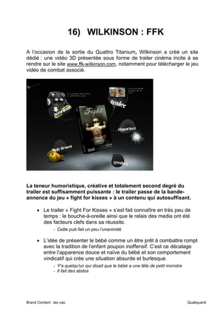 Brand Content : les cas Qualiquanti
16) WILKINSON : FFK
A l’occasion de la sortie du Quattro Titanium, Wilkinson a créé un site
dédié : une vidéo 3D présentée sous forme de trailer cinéma incite à se
rendre sur le site www.ffk-wilkinson.com, notamment pour télécharger le jeu
vidéo de combat associé.
La teneur humoristique, créative et totalement second degré du
trailer est suffisamment puissante : le trailer passe de la bande-
annonce du jeu « fight for kisses » à un contenu qui autosuffisant.
• Le trailer « Fight For Kisses » s’est fait connaître en très peu de
temps : le bouche-à-oreille ainsi que le relais des media ont été
des facteurs clefs dans sa réussite.
- Cette pub fait un peu l’unanimité
• L’idée de présenter le bébé comme un être prêt à combattre rompt
avec la tradition de l’enfant poupon inoffensif. C’est ce décalage
entre l’apparence douce et naïve du bébé et son comportement
vindicatif qui crée une situation absurde et burlesque.
- Y’a quelqu'un qui disait que le bébé a une tête de petit monstre
- Il fait des abdos
 