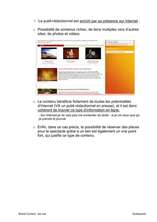 Brand Content : les cas Qualiquanti
− Le publi-rédactionnel est enrichi par sa présence sur Internet :
o Possibilité de contenus riches, de liens multiples vers d’autres
sites, de photos et vidéos.
o Le contenu bénéficie fortement de toutes les potentialités
d’Internet (VS un publi-rédactionnel en presse), et il est donc
cohérent de trouver ce type d’information en ligne.
-Sur Internet je ne vais pas me contenter du texte : si je ne veux que ça
je prends le journal
o Enfin, dans ce cas précis, la possibilité de réserver des places
pour le spectacle grâce à un lien est également un vrai point
fort, qui justifie ce type de contenu.
 