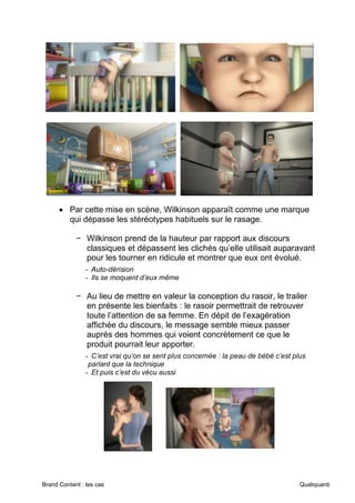 Brand Content : les cas Qualiquanti
• Par cette mise en scène, Wilkinson apparaît comme une marque
qui dépasse les stéréotypes habituels sur le rasage.
− Wilkinson prend de la hauteur par rapport aux discours
classiques et dépassent les clichés qu’elle utilisait auparavant
pour les tourner en ridicule et montrer que eux ont évolué.
- Auto-dérision
- Ils se moquent d’eux même
− Au lieu de mettre en valeur la conception du rasoir, le trailer
en présente les bienfaits : le rasoir permettrait de retrouver
toute l’attention de sa femme. En dépit de l’exagération
affichée du discours, le message semble mieux passer
auprès des hommes qui voient concrètement ce que le
produit pourrait leur apporter.
- C’est vrai qu’on se sent plus concernée : la peau de bébé c’est plus
parlant que la technique
- Et puis c’est du vécu aussi
 